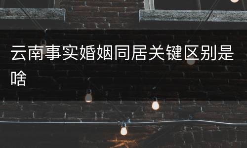 云南事实婚姻同居关键区别是啥