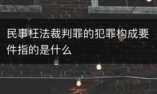 民事枉法裁判罪的犯罪构成要件指的是什么