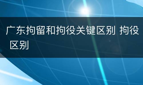 广东拘留和拘役关键区别 拘役 区别