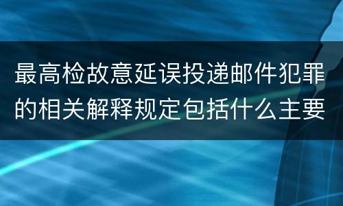 最高检故意延误投递邮件犯罪的相关解释规定包括什么主要内容