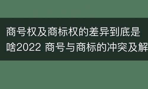 商号权及商标权的差异到底是啥2022 商号与商标的冲突及解决措施
