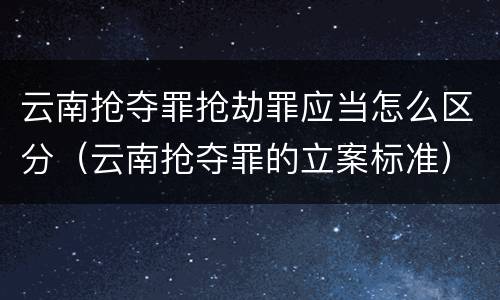 云南抢夺罪抢劫罪应当怎么区分（云南抢夺罪的立案标准）