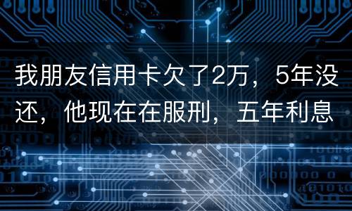 我朋友信用卡欠了2万，5年没还，他现在在服刑，五年利息是多少只还本金可以吗