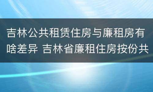 吉林公共租赁住房与廉租房有啥差异 吉林省廉租住房按份共有产权实施管理办法