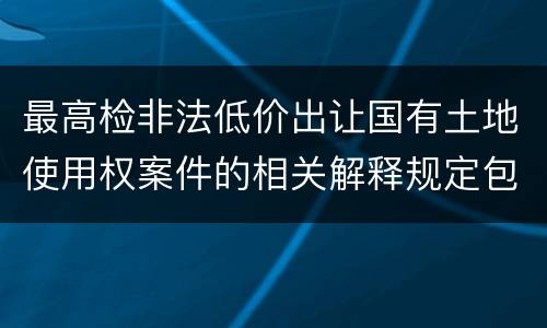 最高检非法低价出让国有土地使用权案件的相关解释规定包括哪些主要内容
