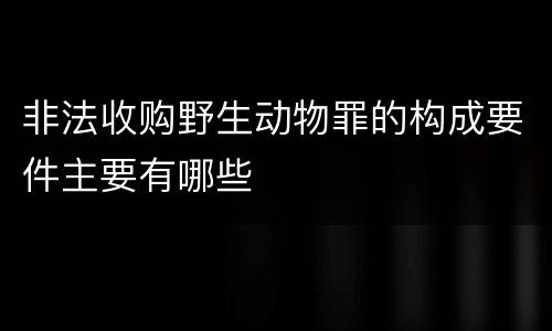 非法收购野生动物罪的构成要件主要有哪些