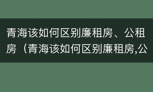 青海该如何区别廉租房、公租房（青海该如何区别廉租房,公租房和住宅）