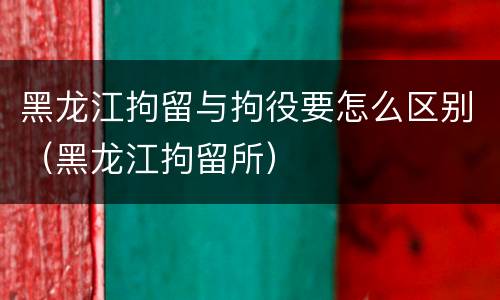 黑龙江拘留与拘役要怎么区别（黑龙江拘留所）