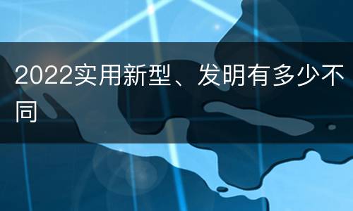 2022实用新型、发明有多少不同