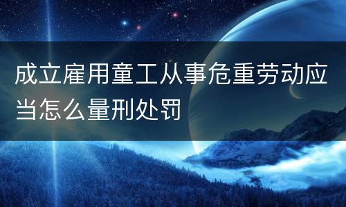 成立雇用童工从事危重劳动应当怎么量刑处罚