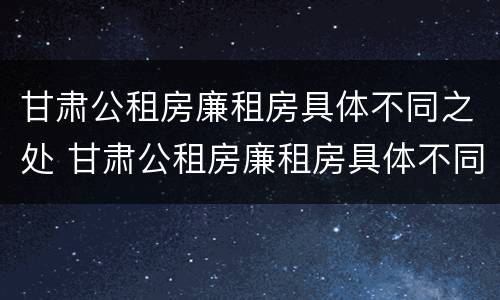 甘肃公租房廉租房具体不同之处 甘肃公租房廉租房具体不同之处在哪