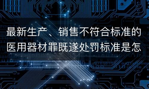 最新生产、销售不符合标准的医用器材罪既遂处罚标准是怎么样的