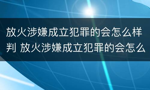 放火涉嫌成立犯罪的会怎么样判 放火涉嫌成立犯罪的会怎么样判刑吗