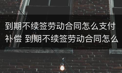 到期不续签劳动合同怎么支付补偿 到期不续签劳动合同怎么支付补偿金