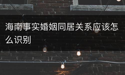 海南事实婚姻同居关系应该怎么识别
