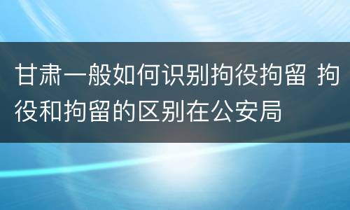 甘肃一般如何识别拘役拘留 拘役和拘留的区别在公安局