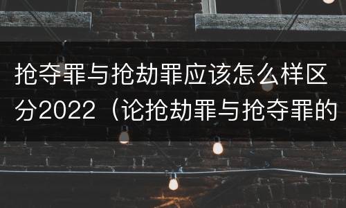 抢夺罪与抢劫罪应该怎么样区分2022（论抢劫罪与抢夺罪的界限）