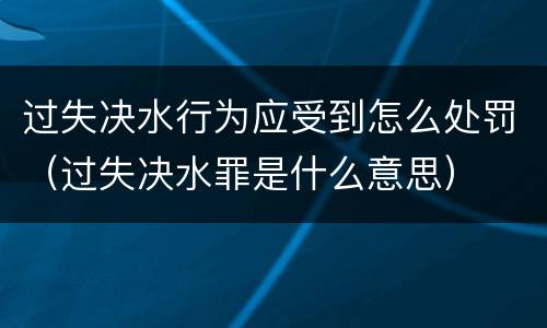 过失决水行为应受到怎么处罚（过失决水罪是什么意思）