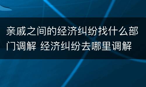亲戚之间的经济纠纷找什么部门调解 经济纠纷去哪里调解