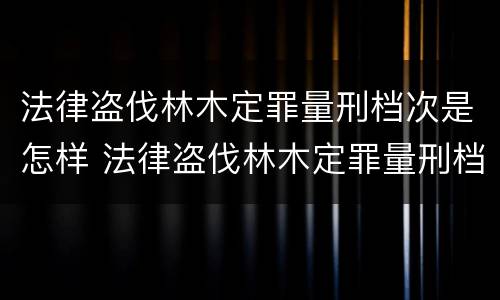 法律盗伐林木定罪量刑档次是怎样 法律盗伐林木定罪量刑档次是怎样的