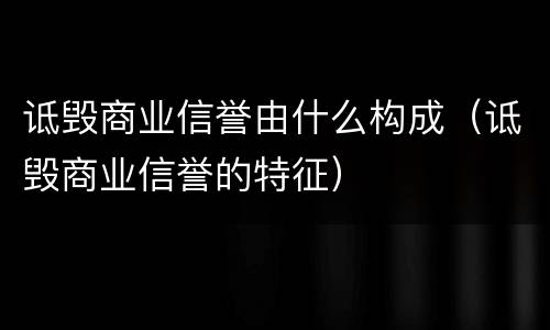 诋毁商业信誉由什么构成（诋毁商业信誉的特征）