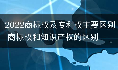 2022商标权及专利权主要区别 商标权和知识产权的区别