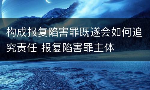 构成报复陷害罪既遂会如何追究责任 报复陷害罪主体