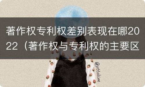 著作权专利权差别表现在哪2022（著作权与专利权的主要区别）