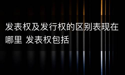 发表权及发行权的区别表现在哪里 发表权包括