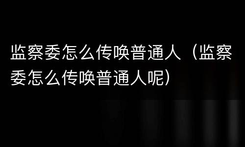 监察委怎么传唤普通人（监察委怎么传唤普通人呢）