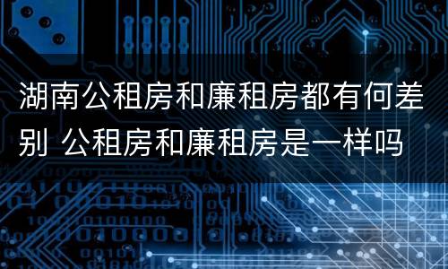 湖南公租房和廉租房都有何差别 公租房和廉租房是一样吗