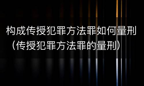 构成传授犯罪方法罪如何量刑（传授犯罪方法罪的量刑）