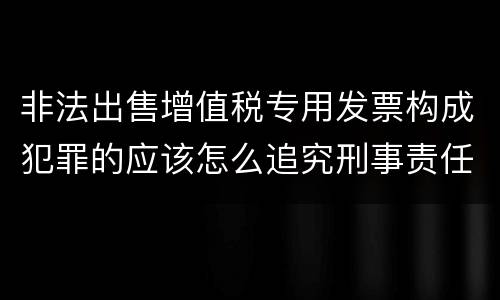 非法出售增值税专用发票构成犯罪的应该怎么追究刑事责任