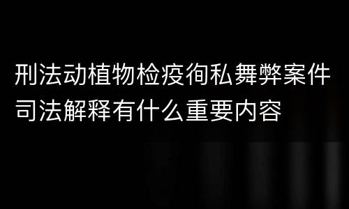 刑法动植物检疫徇私舞弊案件司法解释有什么重要内容
