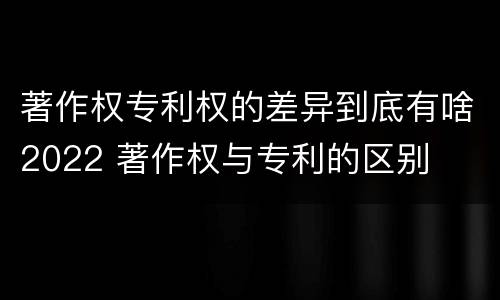 著作权专利权的差异到底有啥2022 著作权与专利的区别