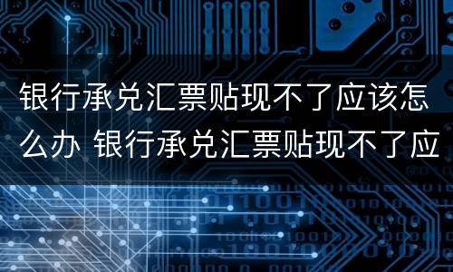 银行承兑汇票贴现不了应该怎么办 银行承兑汇票贴现不了应该怎么办呢