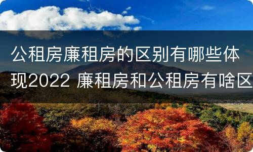 公租房廉租房的区别有哪些体现2022 廉租房和公租房有啥区别?