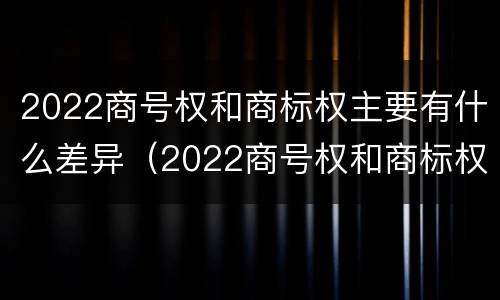 2022商号权和商标权主要有什么差异（2022商号权和商标权主要有什么差异呢）