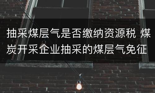 抽采煤层气是否缴纳资源税 煤炭开采企业抽采的煤层气免征资源税