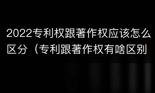 2022专利权跟著作权应该怎么区分（专利跟著作权有啥区别）