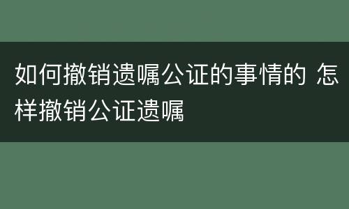 如何撤销遗嘱公证的事情的 怎样撤销公证遗嘱