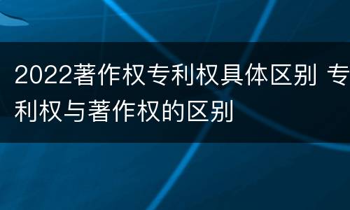 2022著作权专利权具体区别 专利权与著作权的区别