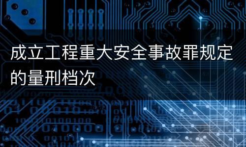 成立工程重大安全事故罪规定的量刑档次