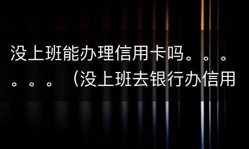 没上班能办理信用卡吗。。。。。。（没上班去银行办信用卡能批吗）