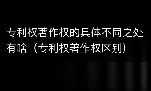 专利权著作权的具体不同之处有啥（专利权著作权区别）