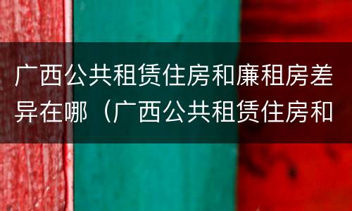 广西公共租赁住房和廉租房差异在哪（广西公共租赁住房和廉租房差异在哪里）