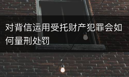 对背信运用受托财产犯罪会如何量刑处罚