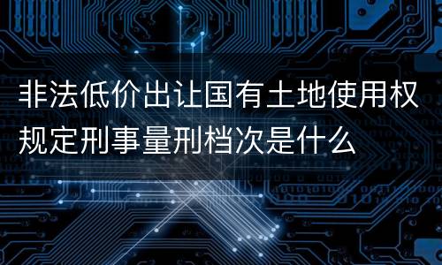 非法低价出让国有土地使用权规定刑事量刑档次是什么