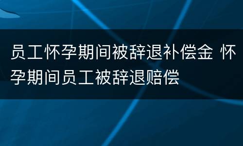 员工怀孕期间被辞退补偿金 怀孕期间员工被辞退赔偿