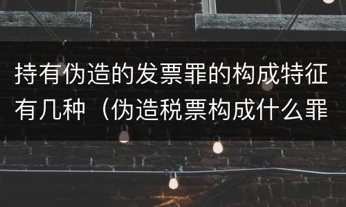 持有伪造的发票罪的构成特征有几种（伪造税票构成什么罪）